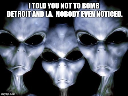 Conserve Ammunition, earth is ours for the taking | I TOLD YOU NOT TO BOMB DETROIT AND LA.  NOBODY EVEN NOTICED. | image tagged in angry aliens,conserve ammunition,earth is ours | made w/ Imgflip meme maker