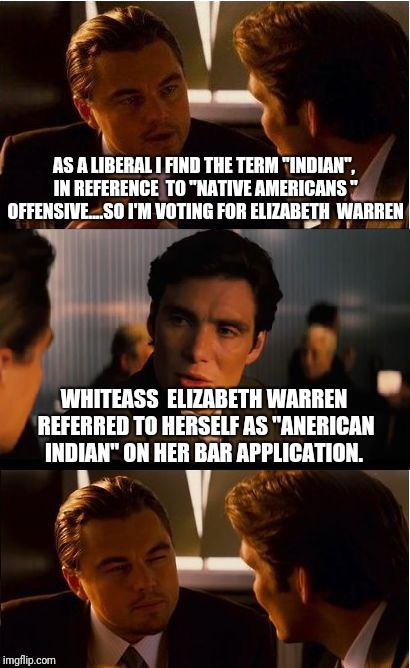 Inception Meme | AS A LIBERAL I FIND THE TERM "INDIAN", IN REFERENCE  TO "NATIVE AMERICANS " OFFENSIVE....SO I'M VOTING FOR ELIZABETH  WARREN; WHITEASS  ELIZABETH WARREN REFERRED TO HERSELF AS "ANERICAN INDIAN" ON HER BAR APPLICATION. | image tagged in memes,inception | made w/ Imgflip meme maker