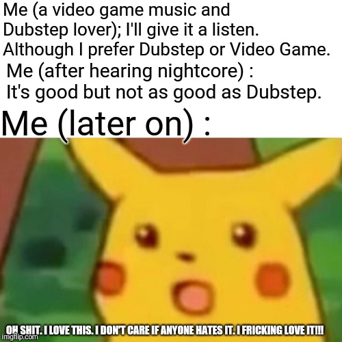 Surprised Pikachu Meme | Me (a video game music and Dubstep lover); I'll give it a listen. Although I prefer Dubstep or Video Game. Me (after hearing nightcore) : It | image tagged in memes,surprised pikachu | made w/ Imgflip meme maker