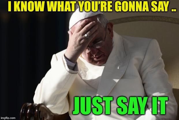 Pope Francis Facepalm | JUST SAY IT I KNOW WHAT YOU’RE GONNA SAY .. | image tagged in pope francis facepalm | made w/ Imgflip meme maker