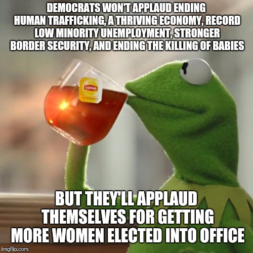 Way to go democrats, now we really know where you stand on important issues. But let's just keep hating Trump. | DEMOCRATS WON'T APPLAUD ENDING HUMAN TRAFFICKING, A THRIVING ECONOMY, RECORD LOW MINORITY UNEMPLOYMENT, STRONGER BORDER SECURITY, AND ENDING THE KILLING OF BABIES; BUT THEY'LL APPLAUD THEMSELVES FOR GETTING MORE WOMEN ELECTED INTO OFFICE | image tagged in memes,but thats none of my business,kermit the frog,democrats,state of the union | made w/ Imgflip meme maker
