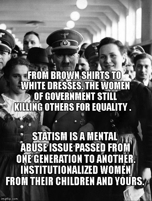 adolf hitler, people | FROM BROWN SHIRTS TO WHITE DRESSES. THE WOMEN OF GOVERNMENT STILL KILLING OTHERS FOR EQUALITY . STATISM IS A MENTAL ABUSE ISSUE PASSED FROM ONE GENERATION TO ANOTHER. INSTITUTIONALIZED WOMEN FROM THEIR CHILDREN AND YOURS. | image tagged in adolf hitler people | made w/ Imgflip meme maker