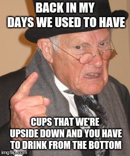 Back In My Day | BACK IN MY DAYS WE USED TO HAVE; CUPS THAT WE'RE UPSIDE DOWN AND YOU HAVE TO DRINK FROM THE BOTTOM | image tagged in memes,back in my day | made w/ Imgflip meme maker