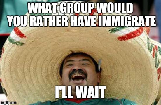 Happy Mexican | WHAT GROUP WOULD YOU RATHER HAVE IMMIGRATE; I'LL WAIT | image tagged in happy mexican | made w/ Imgflip meme maker