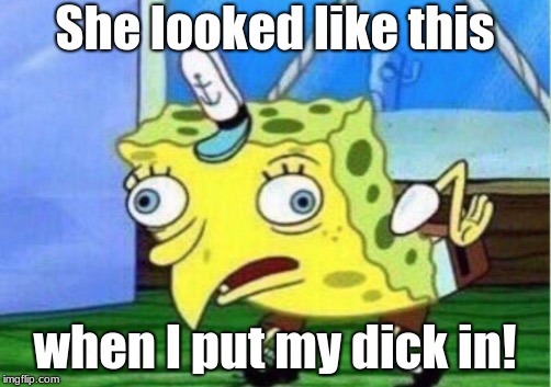 Mocking Spongebob Meme | She looked like this; when I put my dick in! | image tagged in memes,mocking spongebob | made w/ Imgflip meme maker