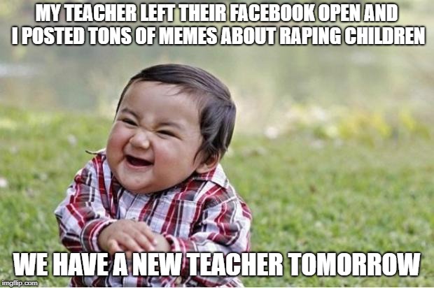 Evil Kid | MY TEACHER LEFT THEIR FACEBOOK OPEN AND I POSTED TONS OF MEMES ABOUT RAPING CHILDREN; WE HAVE A NEW TEACHER TOMORROW | image tagged in evil kid | made w/ Imgflip meme maker