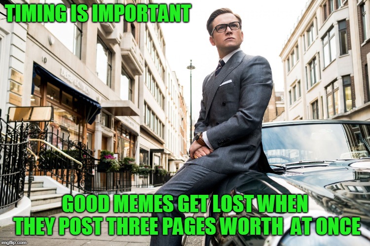 Kingsmen | TIMING IS IMPORTANT GOOD MEMES GET LOST WHEN THEY POST THREE PAGES WORTH  AT ONCE | image tagged in kingsmen | made w/ Imgflip meme maker