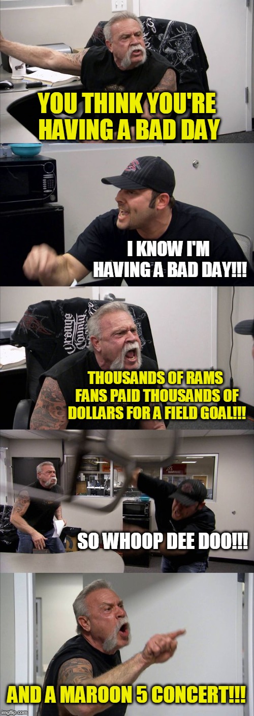 American Chopper Argument | YOU THINK YOU'RE HAVING A BAD DAY; I KNOW I'M HAVING A BAD DAY!!! THOUSANDS OF RAMS FANS PAID THOUSANDS OF DOLLARS FOR A FIELD GOAL!!! SO WHOOP DEE DOO!!! AND A MAROON 5 CONCERT!!! | image tagged in memes,american chopper argument | made w/ Imgflip meme maker