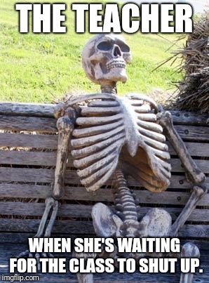 My teacher | THE TEACHER; WHEN SHE'S WAITING FOR THE CLASS TO SHUT UP. | image tagged in memes,waiting skeleton | made w/ Imgflip meme maker