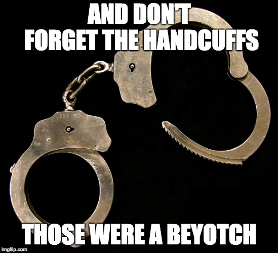handcuffs  | AND DON'T FORGET THE HANDCUFFS THOSE WERE A BEYOTCH | image tagged in handcuffs | made w/ Imgflip meme maker