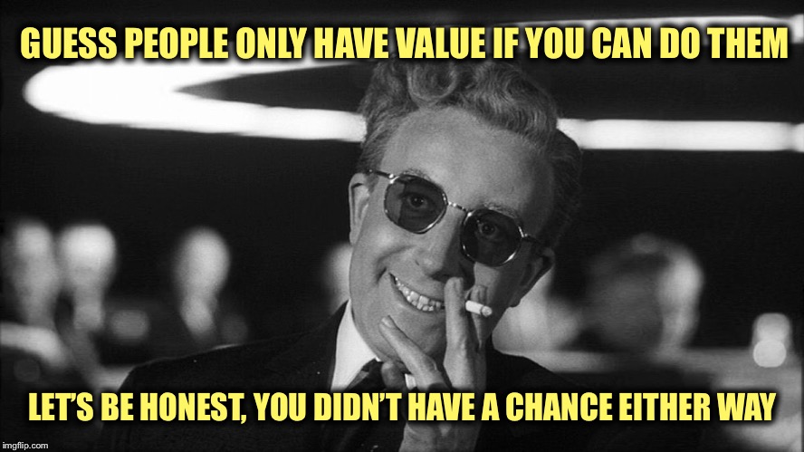 Doctor Strangelove says... | GUESS PEOPLE ONLY HAVE VALUE IF YOU CAN DO THEM LET’S BE HONEST, YOU DIDN’T HAVE A CHANCE EITHER WAY | made w/ Imgflip meme maker