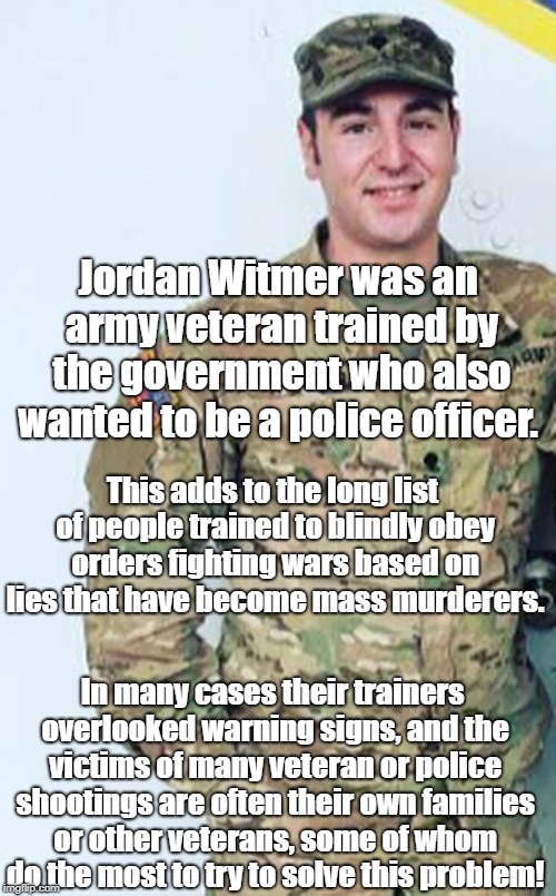 Training people to kill without screening  | Jordan Witmer was an army veteran trained by the government who also wanted to be a police officer. This adds to the long list of people trained to blindly obey orders fighting wars based on lies that have become mass murderers. In many cases their trainers overlooked warning signs, and the victims of many veteran or police shootings are often their own families or other veterans, some of whom do the most to try to solve this problem! | image tagged in mass murder,antiwar | made w/ Imgflip meme maker
