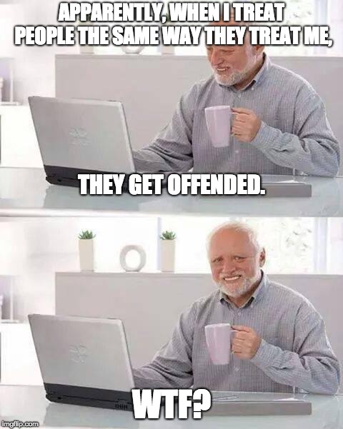 Hide the Pain Harold Meme | APPARENTLY, WHEN I TREAT PEOPLE THE SAME WAY THEY TREAT ME, THEY GET OFFENDED. WTF? | image tagged in memes,hide the pain harold | made w/ Imgflip meme maker