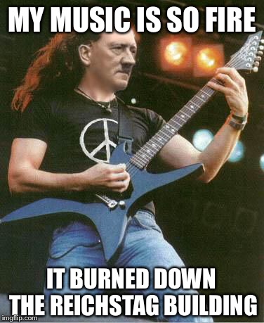 hitler metal | MY MUSIC IS SO FIRE; IT BURNED DOWN THE REICHSTAG BUILDING | image tagged in hitler metal | made w/ Imgflip meme maker