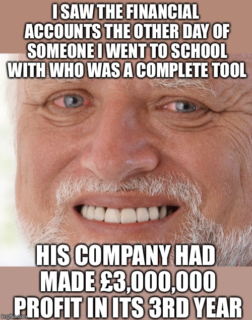 Hide the Pain Harold | I SAW THE FINANCIAL ACCOUNTS THE OTHER DAY OF SOMEONE I WENT TO SCHOOL WITH WHO WAS A COMPLETE TOOL HIS COMPANY HAD MADE £3,000,000 PROFIT I | image tagged in hide the pain harold | made w/ Imgflip meme maker