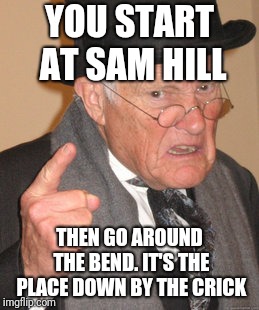 Back In My Day Meme | YOU START AT SAM HILL THEN GO AROUND THE BEND. IT'S THE PLACE DOWN BY THE CRICK | image tagged in memes,back in my day | made w/ Imgflip meme maker