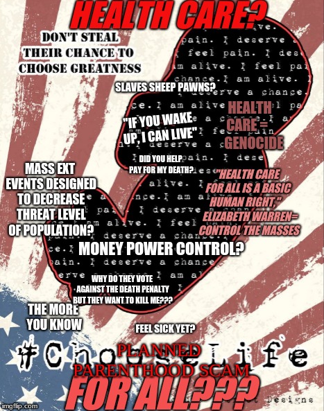 CHOOSE LIFE {Planned Parenthood   Scam} | HEALTH CARE? SLAVES SHEEP PAWNS? HEALTH CARE =     
GENOCIDE; "IF YOU WAKE UP, I CAN LIVE"; DID YOU HELP PAY FOR MY DEATH? MASS EXT EVENTS DESIGNED TO DECREASE THREAT LEVEL OF POPULATION? "HEALTH CARE FOR ALL IS A BASIC HUMAN RIGHT,"      ELIZABETH WARREN=  CONTROL THE MASSES; MONEY POWER CONTROL? WHY DO THEY VOTE AGAINST THE DEATH PENALTY BUT THEY WANT TO KILL ME??? THE MORE YOU KNOW; FEEL SICK YET? PLANNED PARENTHOOD SCAM; FOR ALL??? | image tagged in crying baby,death,love,pepe trump,planned parenthood,fast food | made w/ Imgflip meme maker
