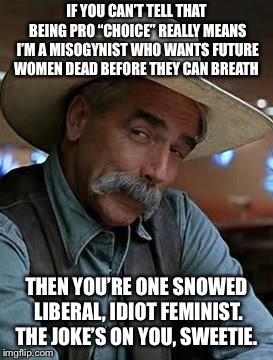 Sam Elliot | IF YOU CAN’T TELL THAT BEING PRO “CHOICE” REALLY MEANS I’M A MISOGYNIST WHO WANTS FUTURE WOMEN DEAD BEFORE THEY CAN BREATH; THEN YOU’RE ONE SNOWED LIBERAL, IDIOT FEMINIST. THE JOKE’S ON YOU, SWEETIE. | image tagged in sam elliot | made w/ Imgflip meme maker