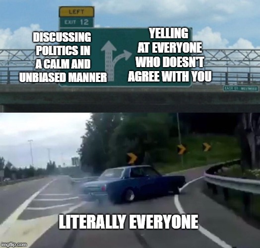 Left Exit 12 Off Ramp | DISCUSSING POLITICS IN A CALM AND UNBIASED MANNER; YELLING AT EVERYONE WHO DOESN'T AGREE WITH YOU; LITERALLY EVERYONE | image tagged in memes,left exit 12 off ramp | made w/ Imgflip meme maker