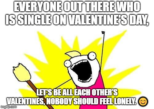 X All The Y Meme | EVERYONE OUT THERE WHO IS SINGLE ON VALENTINE'S DAY, LET'S BE ALL EACH OTHER'S VALENTINES, NOBODY SHOULD FEEL LONELY. 😊 | image tagged in memes,x all the y | made w/ Imgflip meme maker