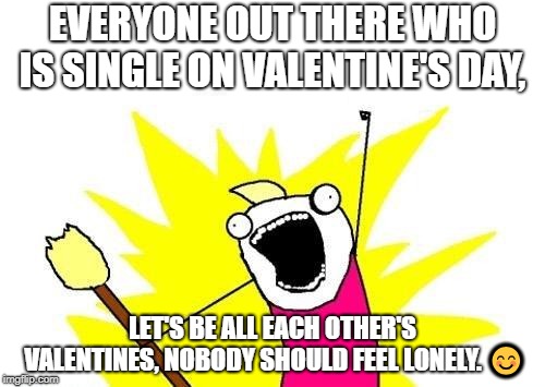 X All The Y | EVERYONE OUT THERE WHO IS SINGLE ON VALENTINE'S DAY, LET'S BE ALL EACH OTHER'S VALENTINES, NOBODY SHOULD FEEL LONELY. 😊 | image tagged in memes,x all the y | made w/ Imgflip meme maker