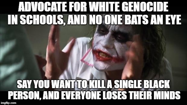 And everybody loses their minds | ADVOCATE FOR WHITE GENOCIDE IN SCHOOLS, AND NO ONE BATS AN EYE; SAY YOU WANT TO KILL A SINGLE BLACK PERSON, AND EVERYONE LOSES THEIR MINDS | image tagged in memes,and everybody loses their minds | made w/ Imgflip meme maker