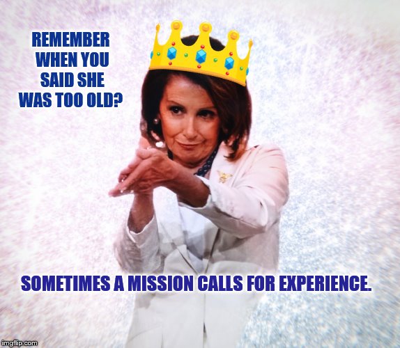 'It often takes a woman to get the job done." HRC | REMEMBER WHEN YOU SAID SHE WAS TOO OLD? SOMETIMES A MISSION CALLS FOR EXPERIENCE. | image tagged in nancypelosi,trump,mega,democrats | made w/ Imgflip meme maker