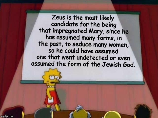 Wanna consider this? | Zeus is the most likely candidate for the being that impregnated Mary, since he has assumed many forms, in the past, to seduce many women, so he could have assumed one that went undetected or even assumed the form of the Jewish God. | image tagged in christianity,greek mythology,memes | made w/ Imgflip meme maker