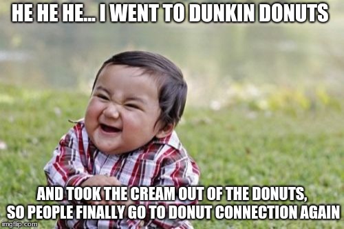Evil Toddler Meme | HE HE HE... I WENT TO DUNKIN DONUTS; AND TOOK THE CREAM OUT OF THE DONUTS, SO PEOPLE FINALLY GO TO DONUT CONNECTION AGAIN | image tagged in memes,evil toddler | made w/ Imgflip meme maker