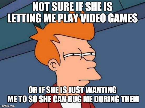 Futurama Fry | NOT SURE IF SHE IS LETTING ME PLAY VIDEO GAMES; OR IF SHE IS JUST WANTING ME TO SO SHE CAN BUG ME DURING THEM | image tagged in memes,futurama fry | made w/ Imgflip meme maker