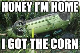 car crash corn field | HONEY I’M HOME; I GOT THE CORN | image tagged in car crash corn field | made w/ Imgflip meme maker