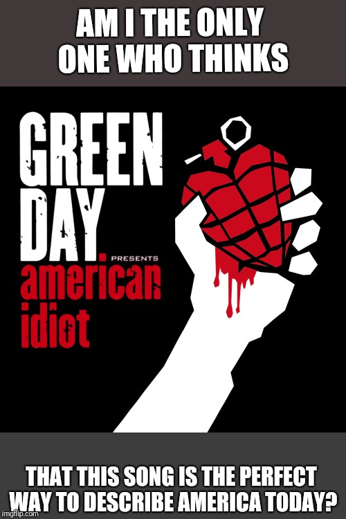 I can't be the only one... | AM I THE ONLY ONE WHO THINKS; THAT THIS SONG IS THE PERFECT WAY TO DESCRIBE AMERICA TODAY? | image tagged in american idiot,america,news,media | made w/ Imgflip meme maker
