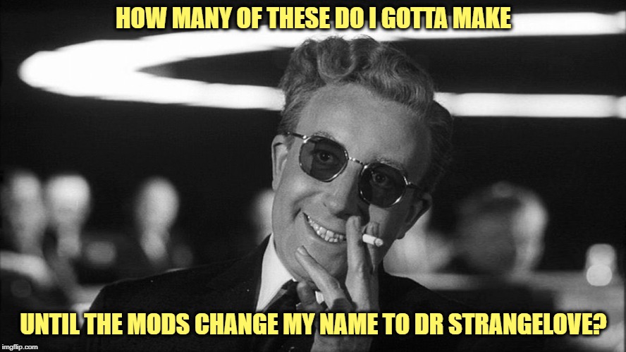 Dr. Strangelove Says... | HOW MANY OF THESE DO I GOTTA MAKE; UNTIL THE MODS CHANGE MY NAME TO DR STRANGELOVE? | image tagged in never enough,mods,change username,dr strangelove,it's not gonna happen | made w/ Imgflip meme maker