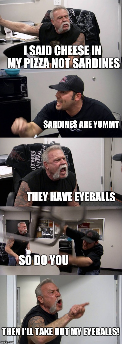 American Chopper Argument | I SAID CHEESE IN MY PIZZA NOT SARDINES; SARDINES ARE YUMMY; THEY HAVE EYEBALLS; SO DO YOU; THEN I'LL TAKE OUT MY EYEBALLS! | image tagged in memes,american chopper argument | made w/ Imgflip meme maker