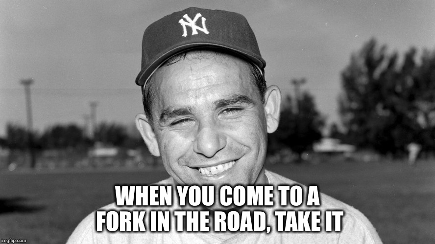 Yogi Berra | WHEN YOU COME TO A FORK IN THE ROAD, TAKE IT | image tagged in yogi berra | made w/ Imgflip meme maker