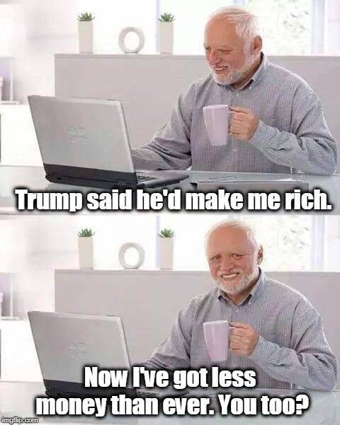 . | Trump said he'd make me rich. Now I've got less money than ever. You too? | image tagged in memes,hide the pain harold,trump,rich,money | made w/ Imgflip meme maker