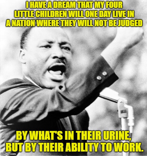 Martin Luther King Jr. | I HAVE A DREAM THAT MY FOUR LITTLE CHILDREN WILL ONE DAY LIVE IN A NATION WHERE THEY WILL NOT BE JUDGED; BY WHAT'S IN THEIR URINE, BUT BY THEIR ABILITY TO WORK. | image tagged in martin luther king jr | made w/ Imgflip meme maker