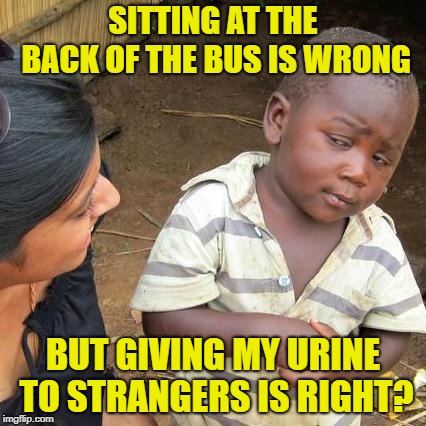 Third World Skeptical Kid Meme | SITTING AT THE BACK OF THE BUS IS WRONG; BUT GIVING MY URINE TO STRANGERS IS RIGHT? | image tagged in memes,third world skeptical kid | made w/ Imgflip meme maker