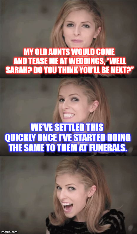 Bad Pun Anna Kendrick Meme | MY OLD AUNTS WOULD COME AND TEASE ME AT WEDDINGS, “WELL SARAH? DO YOU THINK YOU’LL BE NEXT?”; WE’VE SETTLED THIS QUICKLY ONCE I’VE STARTED DOING THE SAME TO THEM AT FUNERALS. | image tagged in memes,bad pun anna kendrick | made w/ Imgflip meme maker