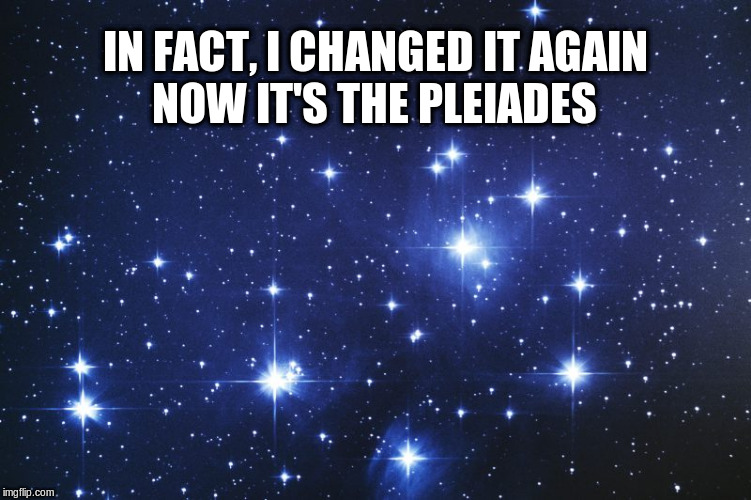 IN FACT, I CHANGED IT AGAIN NOW IT'S THE PLEIADES | made w/ Imgflip meme maker