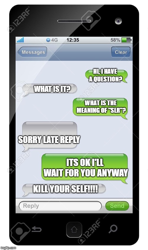 Blank text conversation | HI, I HAVE A QUESTION? WHAT IS IT? WHAT IS THE MEANING OF "SLR"? SORRY LATE REPLY; ITS OK I'LL WAIT FOR YOU ANYWAY; KILL YOUR SELF!!!! | image tagged in blank text conversation | made w/ Imgflip meme maker