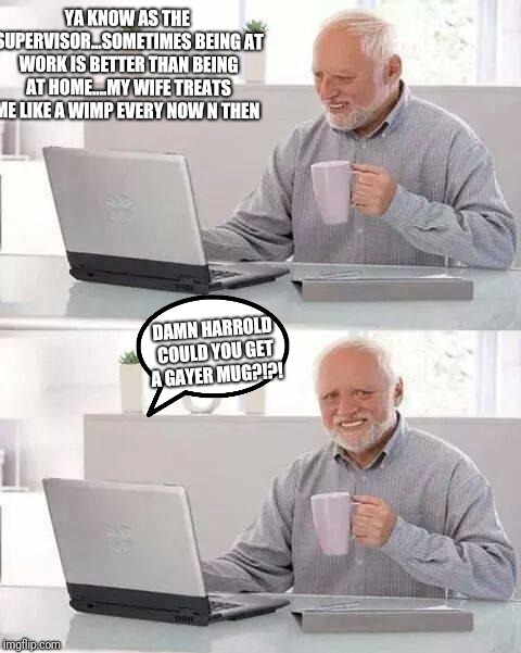 Hide the Pain Harold Meme | YA KNOW AS THE SUPERVISOR...SOMETIMES BEING AT WORK IS BETTER THAN BEING AT HOME....MY WIFE TREATS ME LIKE A WIMP EVERY NOW N THEN; DAMN HARROLD COULD YOU GET A GAYER MUG?!?! | image tagged in memes,hide the pain harold | made w/ Imgflip meme maker