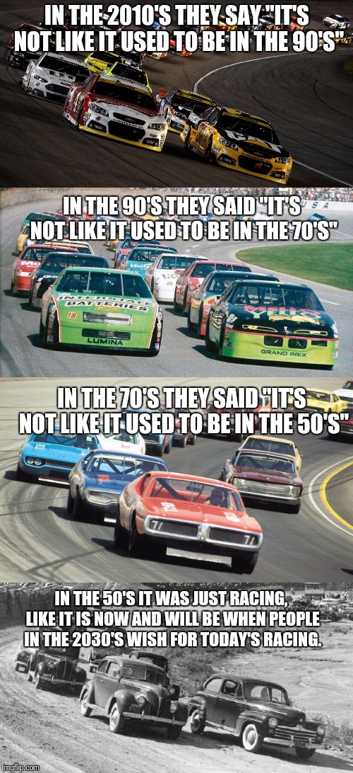 They said it when i was kid in the late 80's and i still hear it now. | IN THE 2010'S THEY SAY "IT'S NOT LIKE IT USED TO BE IN THE 90'S"; IN THE 90'S THEY SAID "IT'S NOT LIKE IT USED TO BE IN THE 70'S"; IN THE 70'S THEY SAID "IT'S NOT LIKE IT USED TO BE IN THE 50'S"; IN THE 50'S IT WAS JUST RACING, LIKE IT IS NOW AND WILL BE WHEN PEOPLE IN THE 2030'S WISH FOR TODAY'S RACING. | image tagged in memes,nascar,racing,time machine,rattle his cage,flarp | made w/ Imgflip meme maker