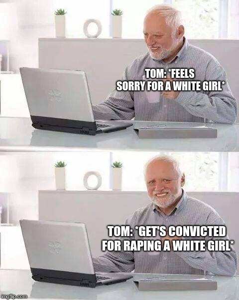 Tom's legacy be like- | TOM: *FEELS SORRY FOR A WHITE GIRL*; TOM: *GET'S CONVICTED FOR RAPING A WHITE GIRL* | image tagged in memes,hide the pain harold,tom robinson,tkam,to kill a mockingbird | made w/ Imgflip meme maker