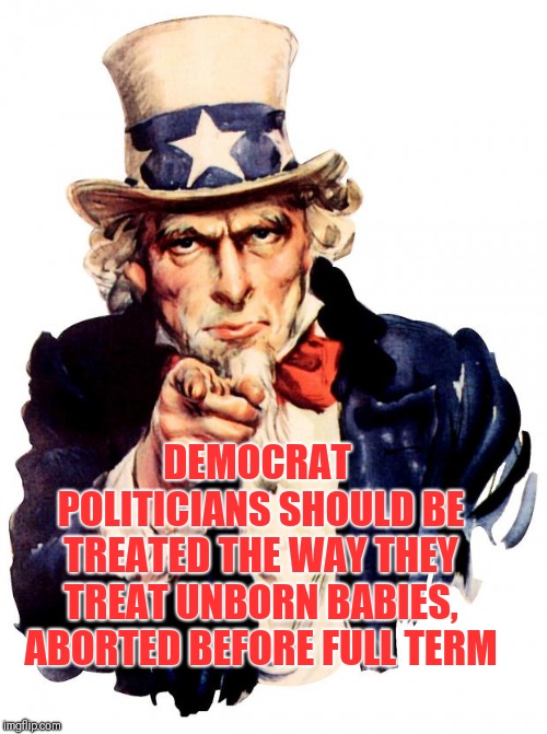 Uncle Sam Meme | DEMOCRAT POLITICIANS SHOULD BE TREATED THE WAY THEY TREAT UNBORN BABIES, ABORTED BEFORE FULL TERM | image tagged in memes,uncle sam | made w/ Imgflip meme maker
