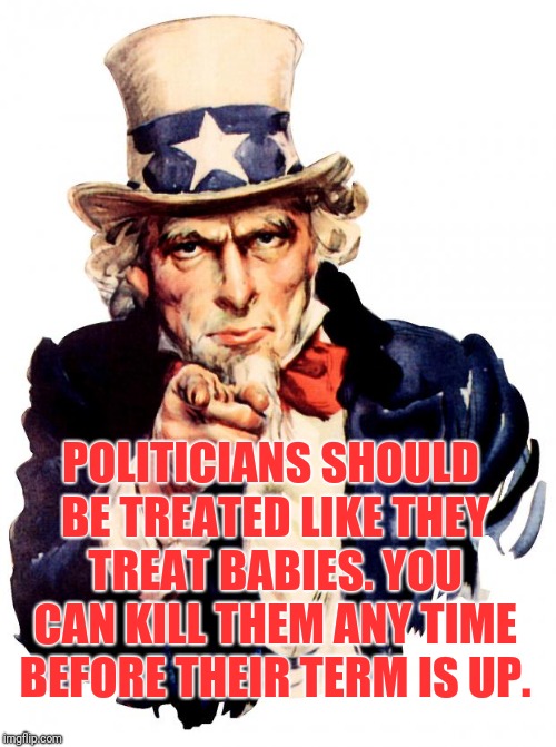 Uncle Sam | POLITICIANS SHOULD BE TREATED LIKE THEY TREAT BABIES. YOU CAN KILL THEM ANY TIME BEFORE THEIR TERM IS UP. | image tagged in memes,uncle sam | made w/ Imgflip meme maker