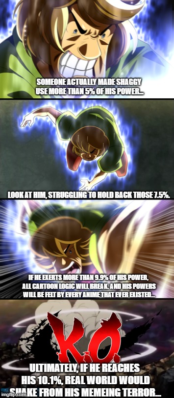 Shaggy Ultra Instinct KO | SOMEONE ACTUALLY MADE SHAGGY USE MORE THAN 5% OF HIS POWER... LOOK AT HIM, STRUGGLING TO HOLD BACK THOSE 7.5%. IF HE EXERTS MORE THAN 9.9% OF HIS POWER, ALL CARTOON LOGIC WILL BREAK. AND HIS POWERS WILL BE FELT BY EVERY ANIME THAT EVER EXISTED... ULTIMATELY, IF HE REACHES HIS 10.1%, REAL WORLD WOULD SHAKE FROM HIS MEMEING TERROR... | image tagged in shaggy ultra instinct ko | made w/ Imgflip meme maker