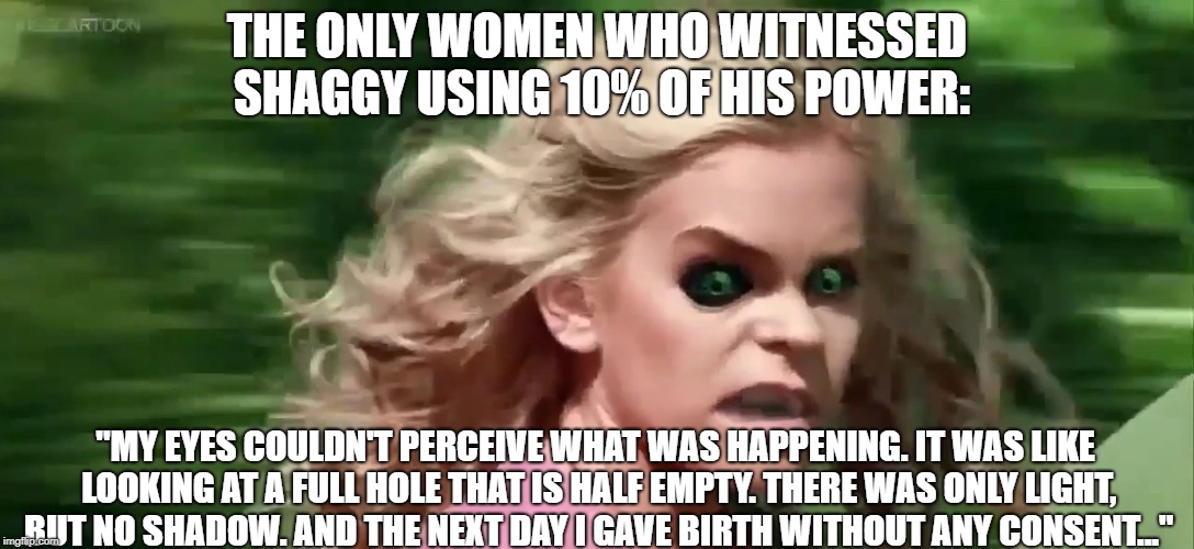 mary jane shaggy side effects | THE ONLY WOMEN WHO WITNESSED SHAGGY USING 10% OF HIS POWER:; "MY EYES COULDN'T PERCEIVE WHAT WAS HAPPENING. IT WAS LIKE LOOKING AT A FULL HOLE THAT IS HALF EMPTY. THERE WAS ONLY LIGHT, BUT NO SHADOW. AND THE NEXT DAY I GAVE BIRTH WITHOUT ANY CONSENT..." | image tagged in mary jane shaggy side effects | made w/ Imgflip meme maker