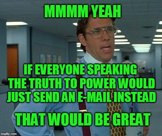 Saves Time, Money | MMMM YEAH; IF EVERYONE SPEAKING THE TRUTH TO POWER WOULD JUST SEND AN E-MAIL INSTEAD; THAT WOULD BE GREAT | image tagged in that would be great,truth to power | made w/ Imgflip meme maker