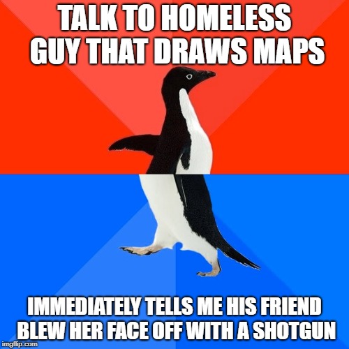 Socially Awesome Awkward Penguin Meme | TALK TO HOMELESS GUY THAT DRAWS MAPS; IMMEDIATELY TELLS ME HIS FRIEND BLEW HER FACE OFF WITH A SHOTGUN | image tagged in memes,socially awesome awkward penguin,AdviceAnimals | made w/ Imgflip meme maker